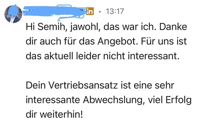 LinkedIn-Antwort eines Empfängers: „Hi Semih, jawohl, das war ich. Danke dir auch für das Angebot. Für uns ist das aktuell leider nicht interessant. Dein Vertriebsansatz ist eine sehr interessante Abwechslung, viel Erfolg dir weiterhin!“