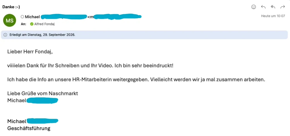 E-Mail eines Geschäftsführers an einen BlueLetter-Kunden mit dem Betreff „Danke :-)“: „Lieber Herr Fondaj, viiiielen Dank für Ihr Schreiben und Ihr Video. Ich bin sehr beeindruckt! Ich habe die Info an unsere HR-Mitarbeiterin weitergegeben. Vielleicht werden wir ja mal zusammen arbeiten. Liebe Grüße vom Naschmarkt, Michael, Geschäftsführung“